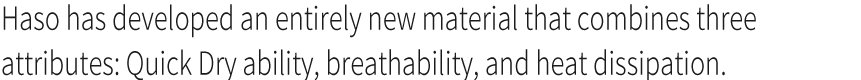 Haso has developed an entirely new material that combines three attributes: Quick Dry ability, breathability, and heat dissipation. 