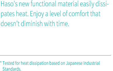 Haso’s new functional material easily dissipates heat. Enjoy a level of comfort that doesn’t diminish with time.* Tested for heat dissipation based on Japanese Industrial Standards.