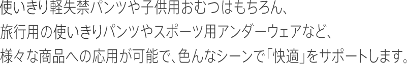 使いきり軽失禁パンツや子供用おむつはもちろん、旅行用の使いきりパンツやスポーツ用アンダーウェアなど、様々な商品への応用が可能で、色んなシーンで「快適」をサポートします。