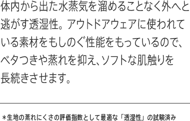 体内から出た水蒸気を溜めることなく外へと逃がす透湿性。アウトドアウェアに使われている素材をもしのぐ性能をもっているので、ベタつきや蒸れを抑え、ソフトな肌触りを長続きさせます。✳︎ 生地の蒸れにくさの評価指数として最適な「透湿性」の試験済み