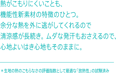 熱がこもれにくいことも、機能性新素材の特徴のひとつ。余分な熱を外に逃がしてくれるので清涼感が長続き。ムダな発汗もおさえるので、心地よいはき心地もそのままに。✳ ︎生地の熱のこもらなさの評価指数として最適な「放熱性」の試験済み