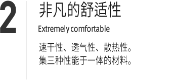 ２｜非凡的舒适性 Extremely comfortable 速干性、透气性、散热性。集三种性能于一体的材料。