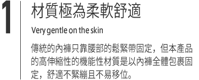 １｜材質極為柔軟舒適 Very gentle on the skin傳統的內褲只靠腰部的鬆緊帶固定，但本產品的高伸縮性的機能性材質是以內褲全體包裹固定，舒適不緊繃且不易移位。