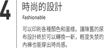 ４｜時尚的設計 Fashionable 可以印刷各種顏色和圖樣。讓陳舊的尿布設計終於可以轉換一新，輕度失禁的內褲也能穿出時尚感。