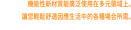 機能性新材質能廣泛使用在多元領域上。讓您輕鬆舒適因應生活中的各種場合所需。