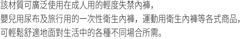 該材質可廣泛使用在成人用的輕度失禁內褲，嬰兒用尿布及旅行用的一次性衛生內褲，運動用衛生內褲等各式商品，可輕鬆舒適地面對生活中的各種不同場合所需。