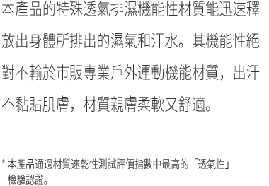 本產品的特殊透氣排濕機能性材質能迅速釋放出身體所排出的濕氣和汗水。其機能性絕對不輸於市販專業戶外運動機能材質，出汗不黏貼肌膚，材質親膚柔軟又舒適。✳︎ 本產品通過材質速乾性測試評價指數中最高的「透氣性」檢驗認證